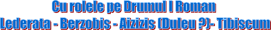 Cu rolele pe Drumul I Roman 
Lederata - Berzobis - Aizizis (Duleu ?)- Tibiscum