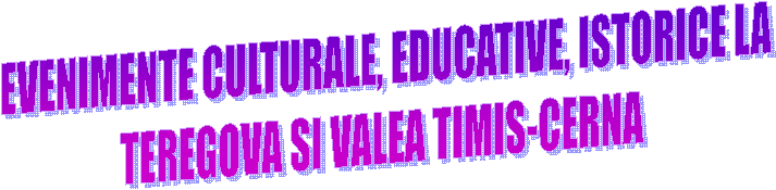  EVENIMENTE CULTURALE, EDUCATIVE, ISTORICE LA
TEREGOVA SI VALEA TIMIS-CERNA
