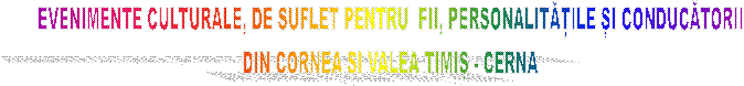 EVENIMENTE CULTURALE, DE SUFLET PENTRU  FII, PERSONALITĂȚILE ȘI CONDUCĂTORII
DIN CORNEA ȘI VALEA TIMIȘ - CERNA