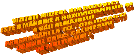 VIZITAȚI MUZEUL DIN BOZOVICI
ESTE O M&Acirc;NDRIE A BOZOVICIENILOR ȘI
A VĂII ALMĂJULUI
PROGRAMĂRI LA TEL : 0761698617
DOMNUL CAIUS CĂLINESCU
VA MULTUMIM !