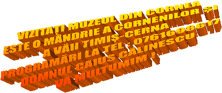 VIZITAȚI MUZEUL DIN CORNEA
ESTE O M&Acirc;NDRIE A CORNENILOR ȘI
A VĂII TIMIȘ-CERNA
PROGRAMĂRI LA TEL : 0761698617
DOMNUL CAIUS CĂLINESCU
VA MULTUMIM !