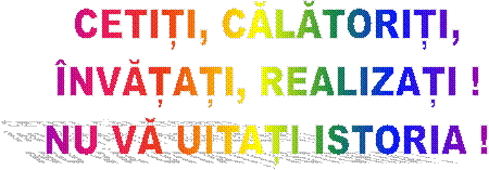 CETIȚI, CĂLĂTORIȚI,
&Icirc;NVĂȚAȚI, REALIZAȚI !
NU VĂ UITAȚI ISTORIA !
