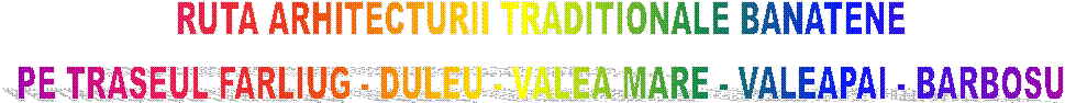 RUTA ARHITECTURII TRADITIONALE BANATENE
PE TRASEUL FARLIUG - DULEU - VALEA MARE - VALEAPAI - BARBOSU
