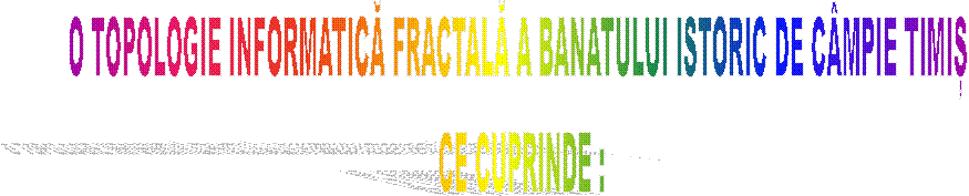 O TOPOLOGIE INFORMATICĂ FRACTALĂ A BANATULUI ISTORIC DE C�MPIE TIMIȘ 
CE CUPRINDE :
