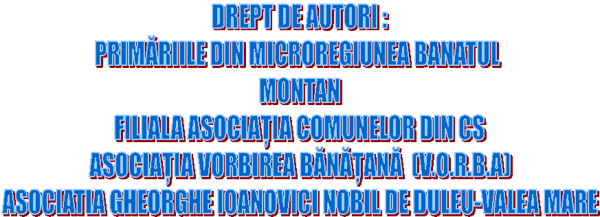 DREPT DE AUTORI :
PRIMĂRIILE DIN MICROREGIUNEA BANATUL
MONTAN
FILIALA ASOCIAȚIA COMUNELOR DIN CS
ASOCIAȚIA VORBIREA BĂNĂȚANĂ (V.O.R.B.A)
ASOCIATIA GHEORGHE IOANOVICI NOBIL DE DULEU-VALEA MARE
