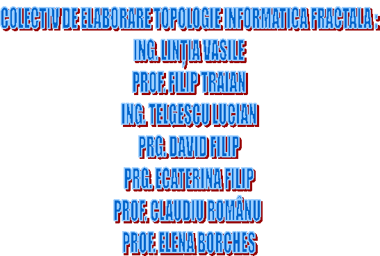 COLECTIV DE ELABORARE TOPOLOGIE INFORMATICA FRACTALA :
ING. LINȚIA VASILE
PROF. FILIP TRAIAN
ING. TELGESCU LUCIAN
PRG. DAVID FILIP
PRG. ECATERINA FILIP
PROF. CLAUDIU ROMĀNU
PROF. ELENA BORCHES